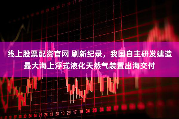 线上股票配资官网 刷新纪录，我国自主研发建造最大海上浮式液化天然气装置出海交付