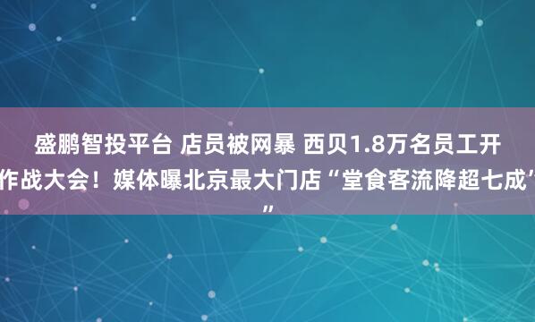 盛鹏智投平台 店员被网暴 西贝1.8万名员工开作战大会！媒体曝北京最大门店“堂食客流降超七成”