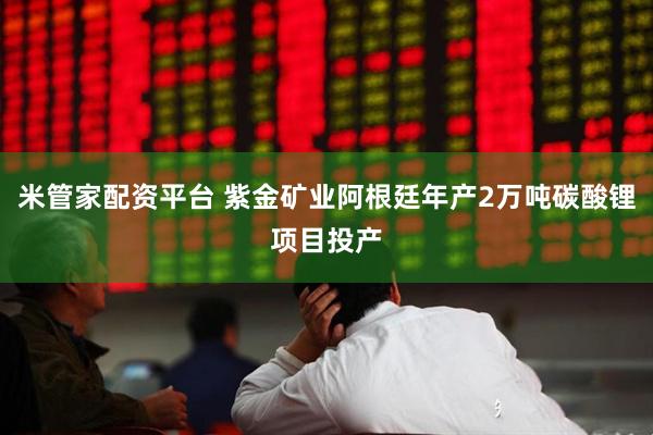 米管家配资平台 紫金矿业阿根廷年产2万吨碳酸锂项目投产