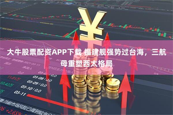 大牛股票配资APP下载 福建舰强势过台海，三航母重塑西太格局