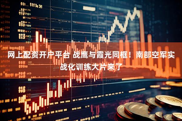 网上配资开户平台 战鹰与霞光同框！南部空军实战化训练大片来了