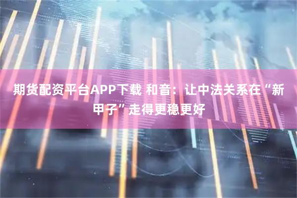 期货配资平台APP下载 和音：让中法关系在“新甲子”走得更稳更好