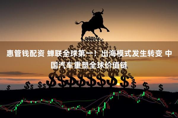 惠管钱配资 蝉联全球第一！出海模式发生转变 中国汽车重塑全球价值链
