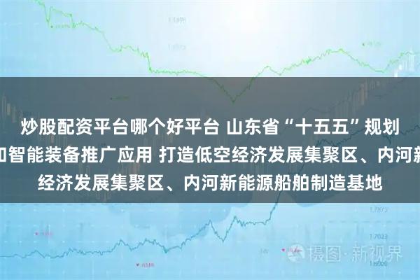 炒股配资平台哪个好平台 山东省“十五五”规划建议：加快机器人和智能装备推广应用 打造低空经济发展集聚区、内河新能源船舶制造基地