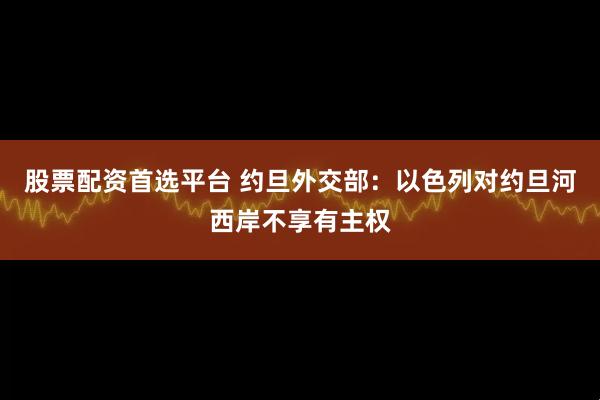 股票配资首选平台 约旦外交部：以色列对约旦河西岸不享有主权