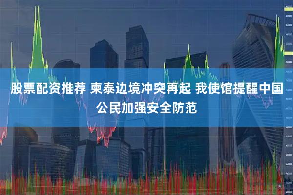 股票配资推荐 柬泰边境冲突再起 我使馆提醒中国公民加强安全防范