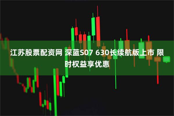 江苏股票配资网 深蓝S07 630长续航版上市 限时权益享优惠