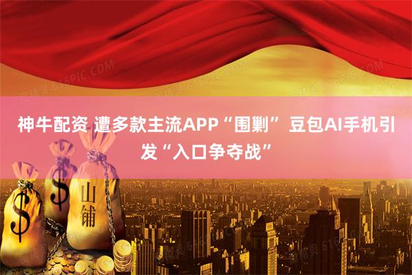神牛配资 遭多款主流APP“围剿” 豆包AI手机引发“入口争夺战”