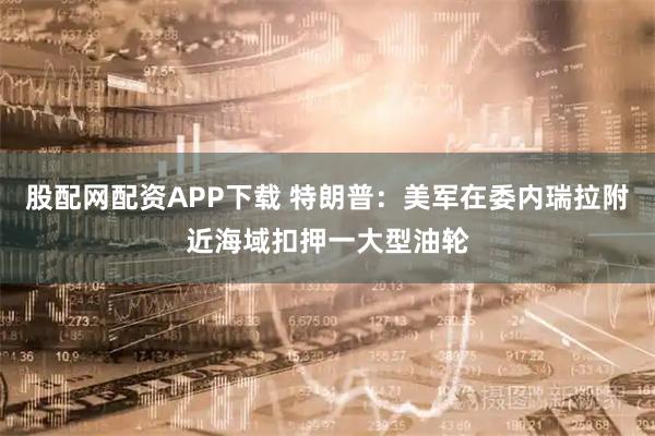 股配网配资APP下载 特朗普：美军在委内瑞拉附近海域扣押一大型油轮