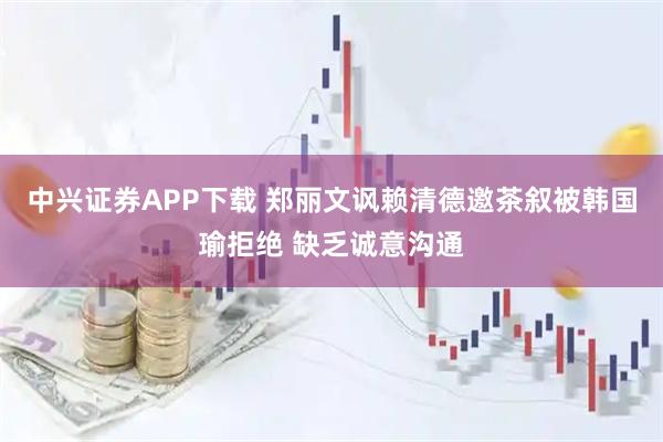 中兴证券APP下载 郑丽文讽赖清德邀茶叙被韩国瑜拒绝 缺乏诚意沟通