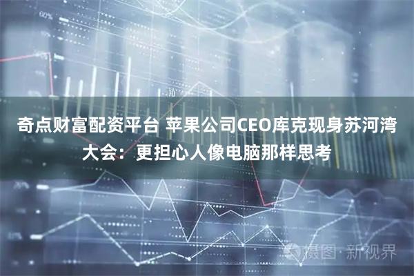 奇点财富配资平台 苹果公司CEO库克现身苏河湾大会：更担心人像电脑那样思考