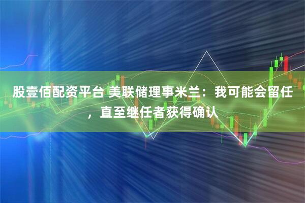 股壹佰配资平台 美联储理事米兰：我可能会留任，直至继任者获得确认