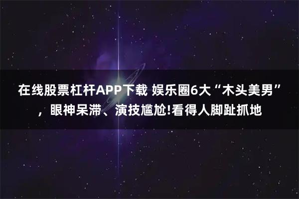 在线股票杠杆APP下载 娱乐圈6大“木头美男”，眼神呆滞、演技尴尬!看得人脚趾抓地
