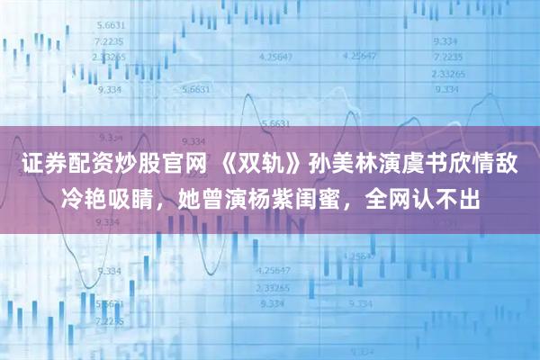 证券配资炒股官网 《双轨》孙美林演虞书欣情敌冷艳吸睛，她曾演杨紫闺蜜，全网认不出