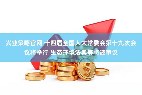 兴业策略官网 十四届全国人大常委会第十九次会议将举行 生态环境法典等将被审议