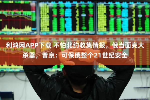 利鸿网APP下载 不怕北约收集情报，俄当面亮大杀器，普京：可保俄整个21世纪安全