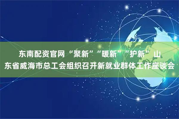 东南配资官网 “聚新”“暖新”“护新” 山东省威海市总工会组织召开新就业群体工作座谈会