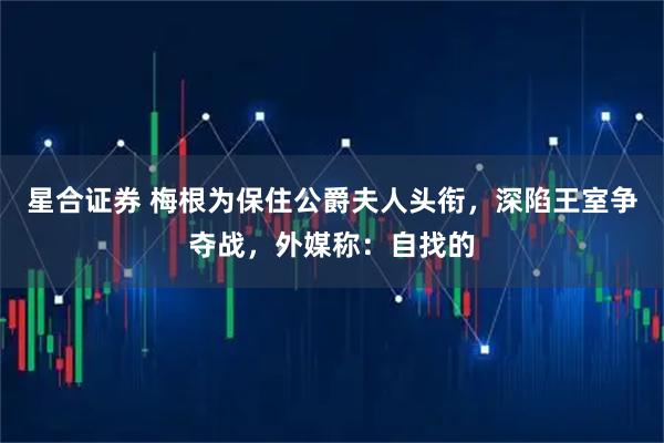 星合证券 梅根为保住公爵夫人头衔，深陷王室争夺战，外媒称：自找的