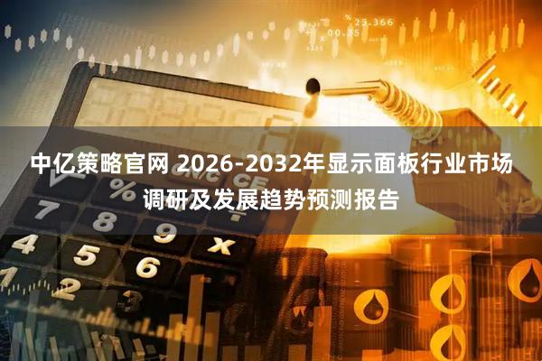 中亿策略官网 2026-2032年显示面板行业市场调研及发展趋势预测报告
