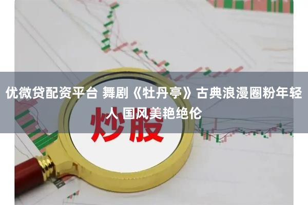 优微贷配资平台 舞剧《牡丹亭》古典浪漫圈粉年轻人 国风美艳绝伦