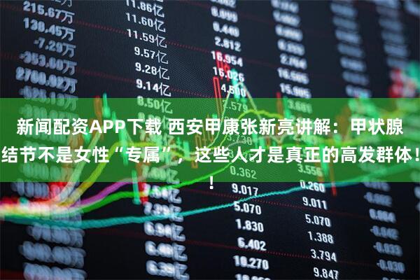 新闻配资APP下载 西安甲康张新亮讲解：甲状腺结节不是女性“专属”，这些人才是真正的高发群体！