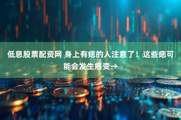低息股票配资网 身上有痣的人注意了！这些痣可能会发生癌变→
