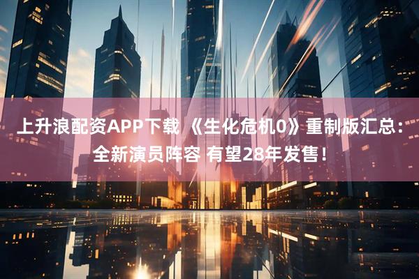 上升浪配资APP下载 《生化危机0》重制版汇总：全新演员阵容 有望28年发售！
