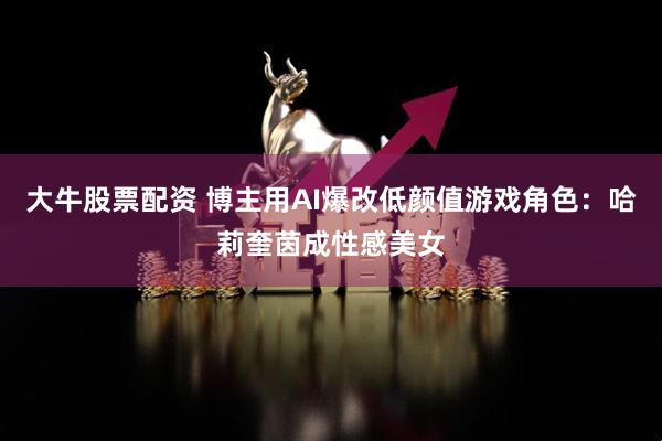 大牛股票配资 博主用AI爆改低颜值游戏角色：哈莉奎茵成性感美女