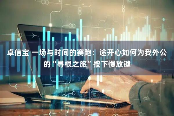 卓信宝 一场与时间的赛跑：途开心如何为我外公的“寻根之旅”按下慢放键