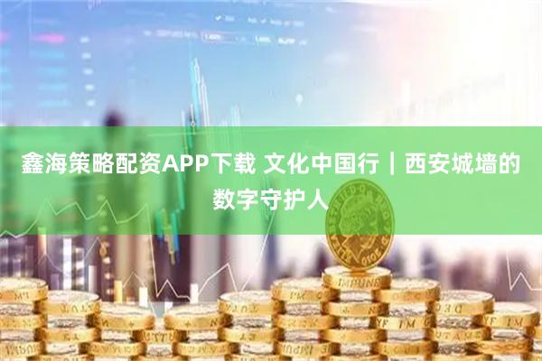 鑫海策略配资APP下载 文化中国行｜西安城墙的数字守护人