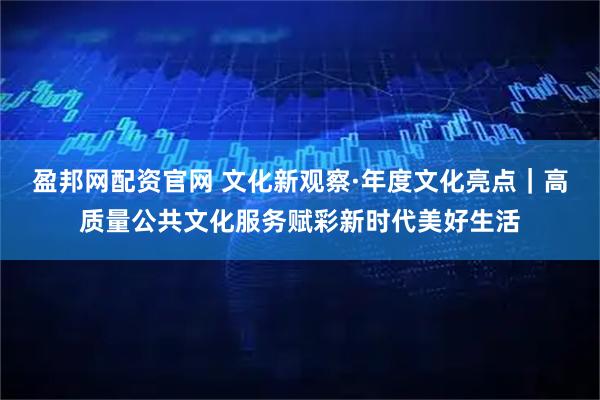 盈邦网配资官网 文化新观察·年度文化亮点｜高质量公共文化服务赋彩新时代美好生活