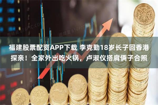 福建股票配资APP下载 李克勤18岁长子回香港探亲！全家外出吃火锅，卢淑仪搭肩俩子合照
