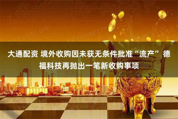 大通配资 境外收购因未获无条件批准“流产” 德福科技再抛出一笔新收购事项