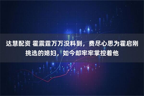 达慧配资 霍震霆万万没料到，费尽心思为霍启刚挑选的媳妇，如今却牢牢掌控着他