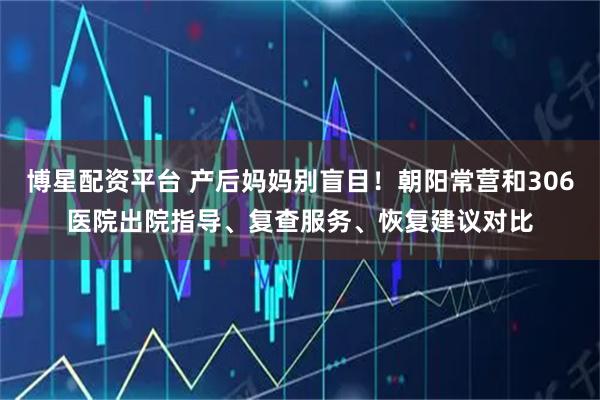 博星配资平台 产后妈妈别盲目！朝阳常营和306医院出院指导、复查服务、恢复建议对比