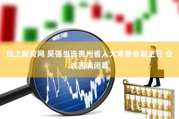 线上配资网 吴强当选贵州省人大常委会副主任 会议圆满闭幕