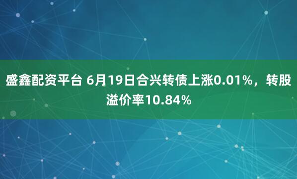 盛鑫配资平台 6月19日合兴转债上涨0.01%，转股溢价率10.84%