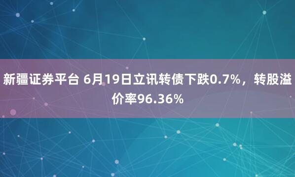 新疆证券平台 6月19日立讯转债下跌0.7%，转股溢价率96.36%