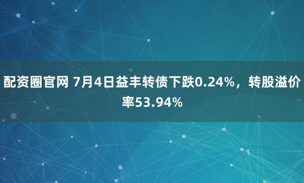 配资圈官网 7月4日益丰转债下跌0.24%，转股溢价率53.94%