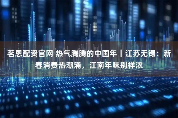 茗恩配资官网 热气腾腾的中国年｜江苏无锡：新春消费热潮涌，江南年味别样浓