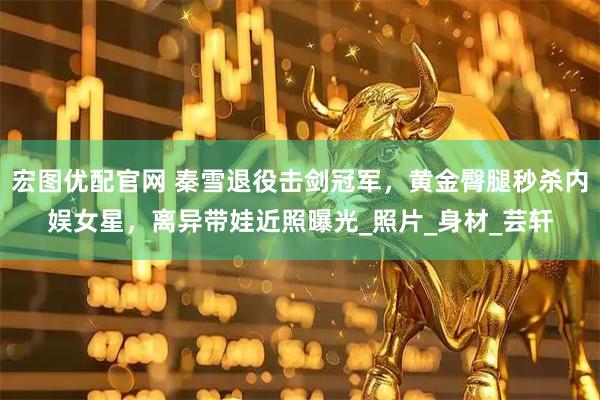 宏图优配官网 秦雪退役击剑冠军，黄金臀腿秒杀内娱女星，离异带娃近照曝光_照片_身材_芸轩