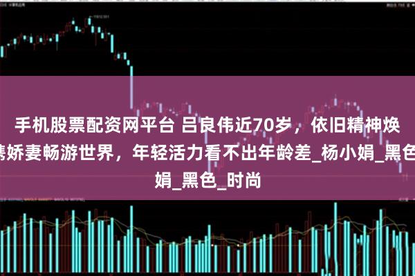 手机股票配资网平台 吕良伟近70岁，依旧精神焕发，携娇妻畅游世界，年轻活力看不出年龄差_杨小娟_黑色_时尚