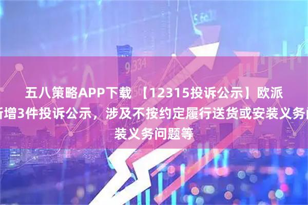 五八策略APP下载 【12315投诉公示】欧派家居新增3件投诉公示，涉及不按约定履行送货或安装义务问题等