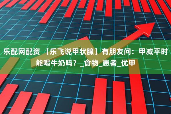 乐配网配资 【乐飞说甲状腺】有朋友问：甲减平时能喝牛奶吗？_食物_患者_优甲