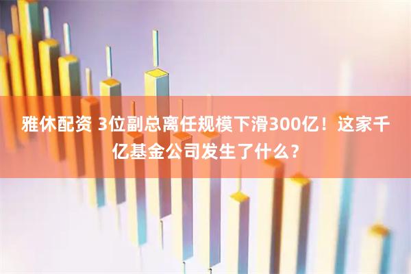 雅休配资 3位副总离任规模下滑300亿！这家千亿基金公司发生了什么？