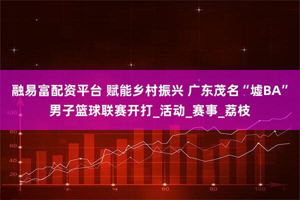 融易富配资平台 赋能乡村振兴 广东茂名“墟BA”男子篮球联赛开打_活动_赛事_荔枝