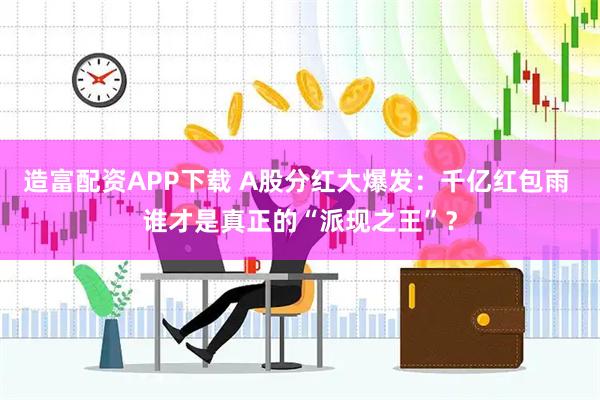 造富配资APP下载 A股分红大爆发：千亿红包雨 谁才是真正的“派现之王”？