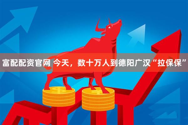 富配配资官网 今天，数十万人到德阳广汉“拉保保”