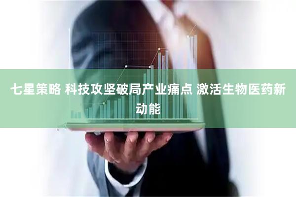 七星策略 科技攻坚破局产业痛点 激活生物医药新动能