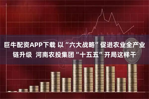 巨牛配资APP下载 以“六大战略”促进农业全产业链升级  河南农投集团“十五五”开局这样干